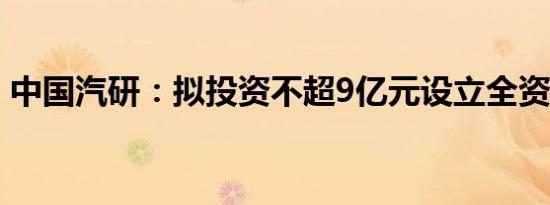 中国汽研：拟投资不超9亿元设立全资子公司