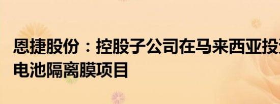 恩捷股份：控股子公司在马来西亚投资建设锂电池隔离膜项目