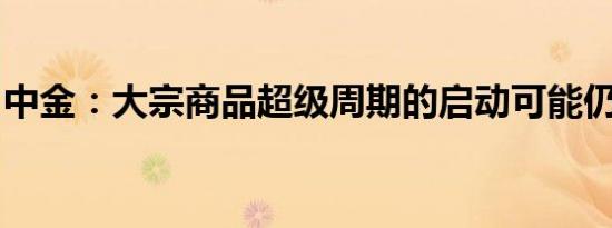 中金：大宗商品超级周期的启动可能仍欠火候