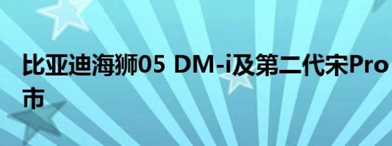 比亚迪海狮05 DM-i及第二代宋Pro DM-i上市