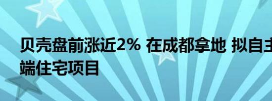 贝壳盘前涨近2% 在成都拿地 拟自主操盘高端住宅项目