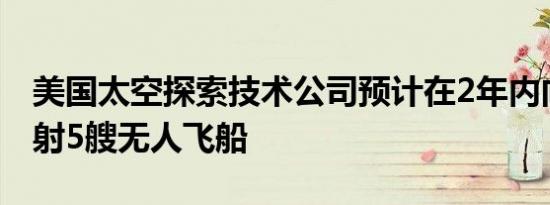 美国太空探索技术公司预计在2年内向火星发射5艘无人飞船