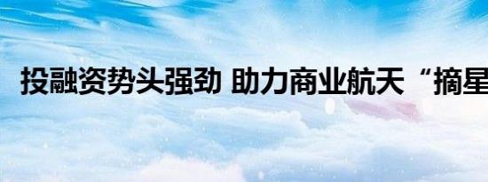 投融资势头强劲 助力商业航天“摘星揽月”