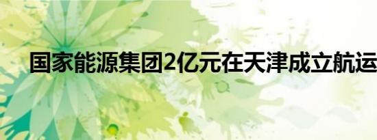 国家能源集团2亿元在天津成立航运公司