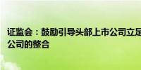 证监会：鼓励引导头部上市公司立足主业 加大对产业链上市公司的整合
