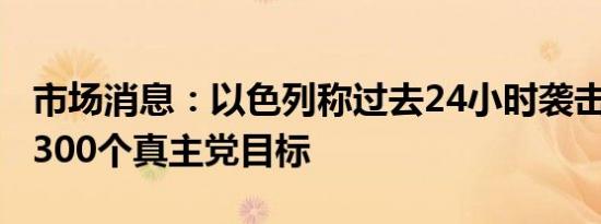 市场消息：以色列称过去24小时袭击了超过1300个真主党目标