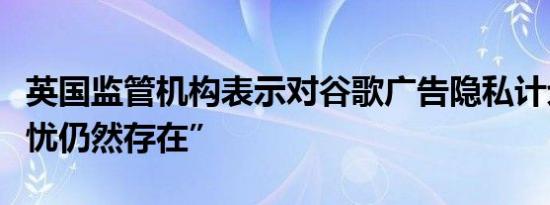 英国监管机构表示对谷歌广告隐私计划的“担忧仍然存在”