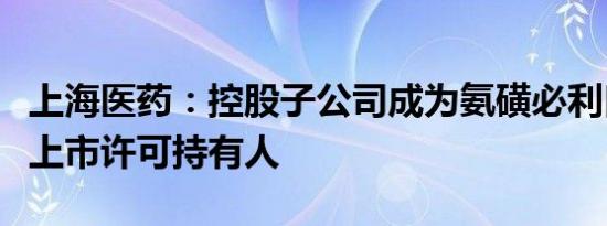 上海医药：控股子公司成为氨磺必利口服溶液上市许可持有人