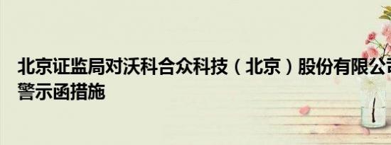 北京证监局对沃科合众科技（北京）股份有限公司采取出具警示函措施