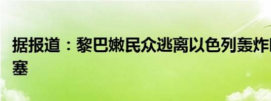 据报道：黎巴嫩民众逃离以色列轰炸时道路堵塞