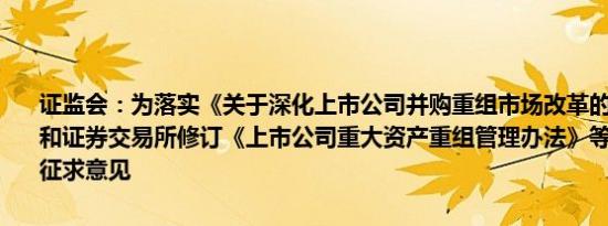 证监会：为落实《关于深化上市公司并购重组市场改革的意见》证监会和证券交易所修订《上市公司重大资产重组管理办法》等规则同步公开征求意见