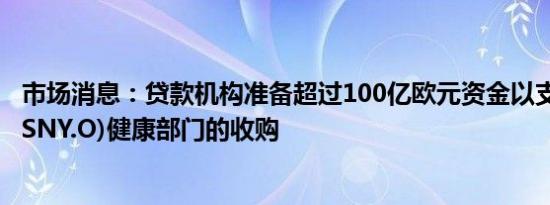 市场消息：贷款机构准备超过100亿欧元资金以支持赛诺菲(SNY.O)健康部门的收购