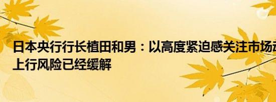 日本央行行长植田和男：以高度紧迫感关注市场动向；通胀上行风险已经缓解