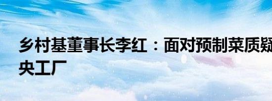 乡村基董事长李红：面对预制菜质疑 关闭中央工厂