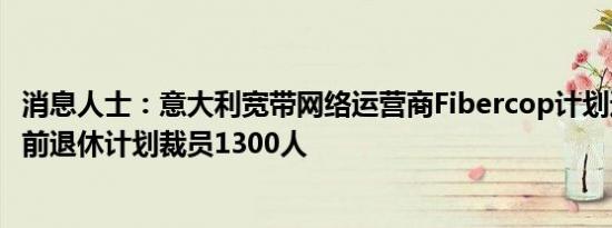 消息人士：意大利宽带网络运营商Fibercop计划通过自愿提前退休计划裁员1300人