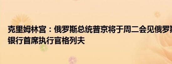 克里姆林宫：俄罗斯总统普京将于周二会见俄罗斯联邦储蓄银行首席执行官格列夫