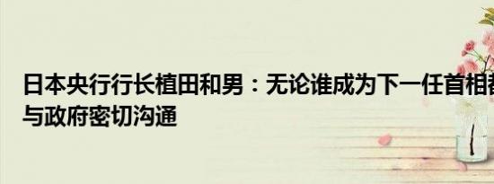 日本央行行长植田和男：无论谁成为下一任首相都希望保持与政府密切沟通