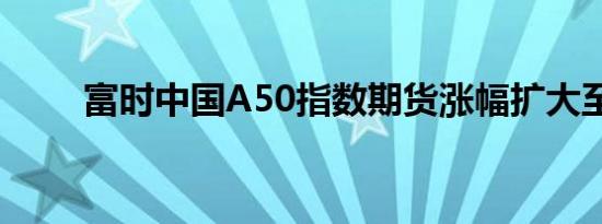 富时中国A50指数期货涨幅扩大至2