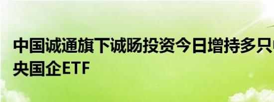 中国诚通旗下诚旸投资今日增持多只中国诚通央国企ETF