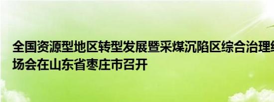 全国资源型地区转型发展暨采煤沉陷区综合治理经验交流现场会在山东省枣庄市召开