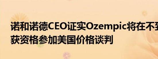 诺和诺德CEO证实Ozempic将在不到一年内获资格参加美国价格谈判