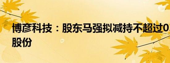 博彦科技：股东马强拟减持不超过0.1708%股份