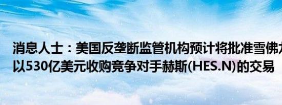 消息人士：美国反垄断监管机构预计将批准雪佛龙(CVX.N)以530亿美元收购竞争对手赫斯(HES.N)的交易