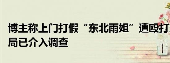 博主称上门打假“东北雨姐”遭殴打当地市监局已介入调查