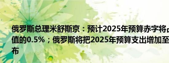 俄罗斯总理米舒斯京：预计2025年预算赤字将占国内生产总值的0.5%；俄罗斯将把2025年预算支出增加至41.5万亿卢布