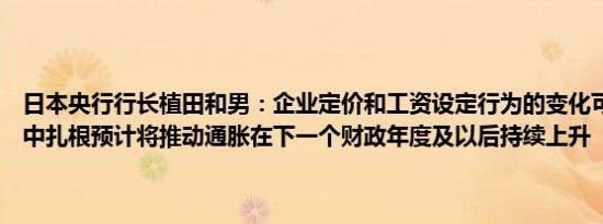 日本央行行长植田和男：企业定价和工资设定行为的变化可能会在社会中扎根预计将推动通胀在下一个财政年度及以后持续上升