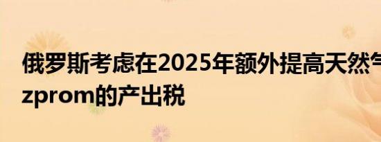 俄罗斯考虑在2025年额外提高天然气公司Gazprom的产出税