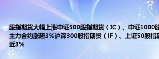 股指期货大幅上涨中证500股指期货（IC）、中证1000股指期货（IM）主力合约涨超3%沪深300股指期货（IF）、上证50股指期货（IH）涨近3%