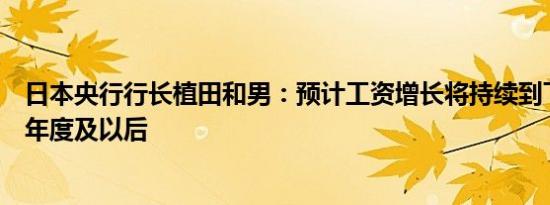 日本央行行长植田和男：预计工资增长将持续到下一个财政年度及以后