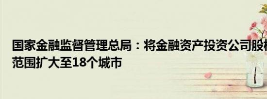 国家金融监督管理总局：将金融资产投资公司股权投资试点范围扩大至18个城市