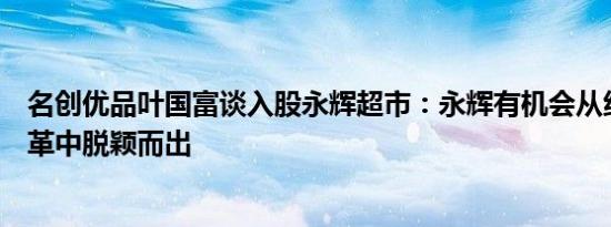 名创优品叶国富谈入股永辉超市：永辉有机会从线下零售变革中脱颖而出