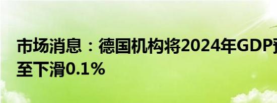 市场消息：德国机构将2024年GDP预测下调至下滑0.1%