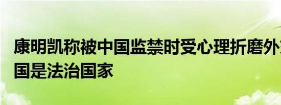 康明凯称被中国监禁时受心理折磨外交部：中国是法治国家