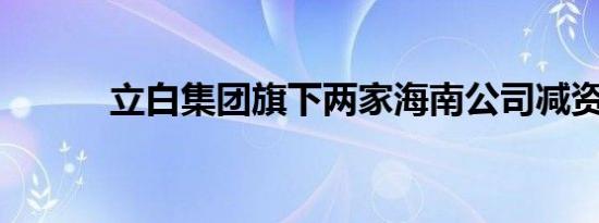 立白集团旗下两家海南公司减资