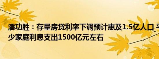 潘功胜：存量房贷利率下调预计惠及1.5亿人口 平均每年减少家庭利息支出1500亿元左右
