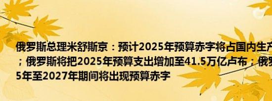 俄罗斯总理米舒斯京：预计2025年预算赤字将占国内生产总值的0.5%；俄罗斯将把2025年预算支出增加至41.5万亿卢布；俄罗斯预计在2025年至2027年期间将出现预算赤字