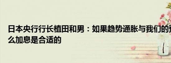 日本央行行长植田和男：如果趋势通胀与我们的预测一致那么加息是合适的