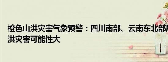 橙色山洪灾害气象预警：四川南部、云南东北部局地发生山洪灾害可能性大