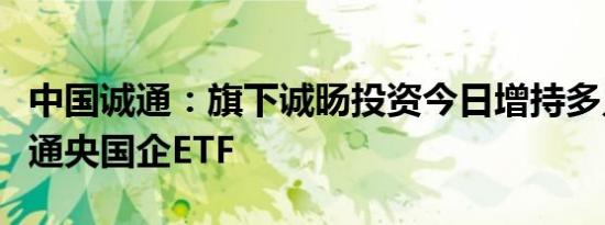 中国诚通：旗下诚旸投资今日增持多只中国诚通央国企ETF