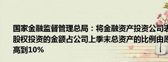 国家金融监督管理总局：将金融资产投资公司表内资金进行股权投资的金额占公司上季末总资产的比例由原来的4%提高到10%