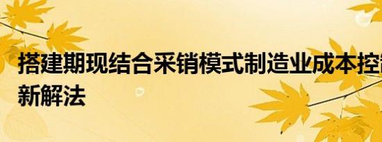 搭建期现结合采销模式制造业成本控制难题迎新解法