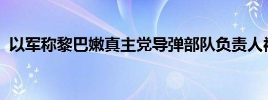 以军称黎巴嫩真主党导弹部队负责人被打死