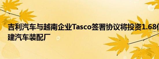 吉利汽车与越南企业Tasco签署协议将投资1.68亿美元在越建汽车装配厂