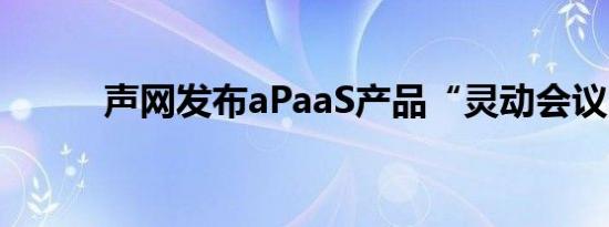 声网发布aPaaS产品“灵动会议”