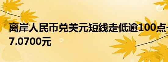离岸人民币兑美元短线走低逾100点一度逼近7.0700元