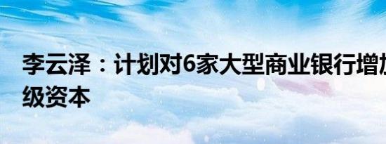 李云泽：计划对6家大型商业银行增加核心一级资本